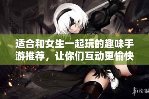 适合和女生一起玩的趣味手游推荐，让你们互动更愉快