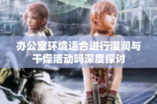办公室环境适合进行湿润与干燥活动吗深度探讨