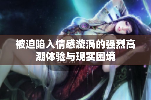 被迫陷入情感漩涡的强烈高潮体验与现实困境