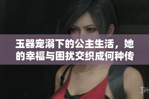玉器宠溺下的公主生活，她的幸福与困扰交织成何种传奇
