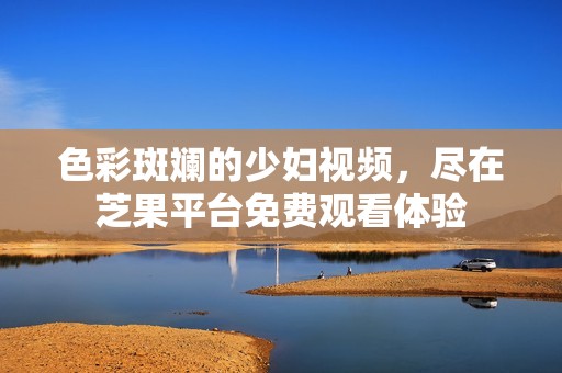 色彩斑斓的少妇视频，尽在芝果平台免费观看体验