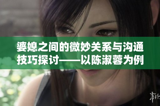 婆媳之间的微妙关系与沟通技巧探讨——以陈淑蓉为例