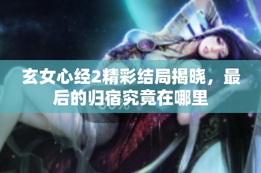 玄女心经2精彩结局揭晓，最后的归宿究竟在哪里