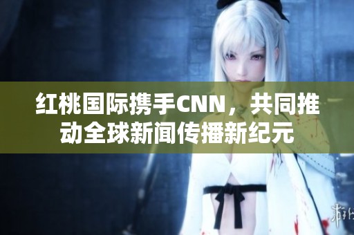 红桃国际携手CNN，共同推动全球新闻传播新纪元