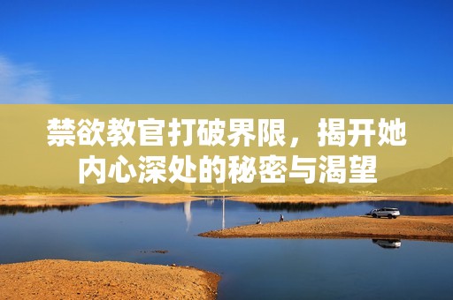 禁欲教官打破界限，揭开她内心深处的秘密与渴望