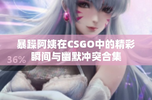 暴躁阿姨在CSGO中的精彩瞬间与幽默冲突合集