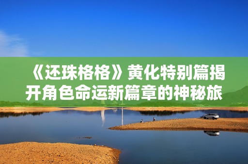 《还珠格格》黄化特别篇揭开角色命运新篇章的神秘旅程