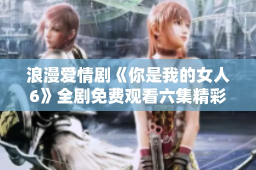 浪漫爱情剧《你是我的女人6》全剧免费观看六集精彩内容分析