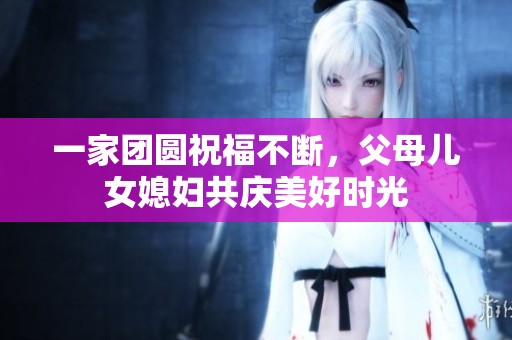 一家团圆祝福不断，父母儿女媳妇共庆美好时光