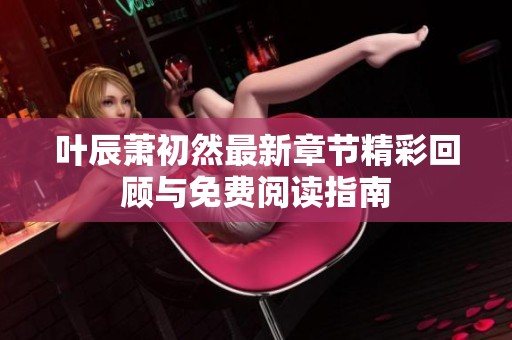 叶辰萧初然最新章节精彩回顾与免费阅读指南
