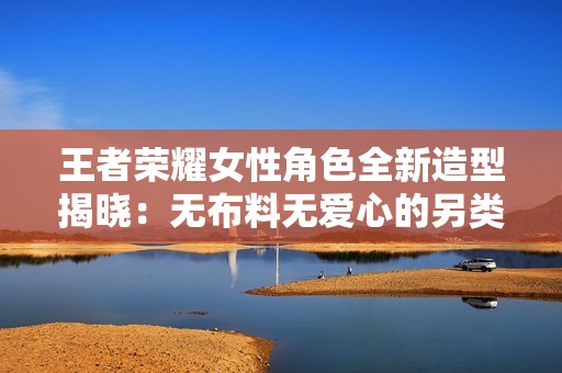 王者荣耀女性角色全新造型揭晓：无布料无爱心的另类风格