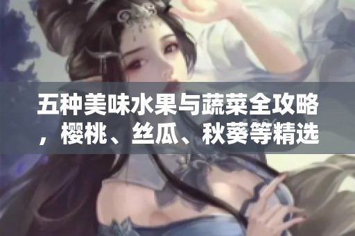 五种美味水果与蔬菜全攻略，樱桃、丝瓜、秋葵等精选推荐
