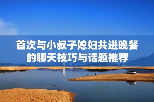 首次与小叔子媳妇共进晚餐的聊天技巧与话题推荐