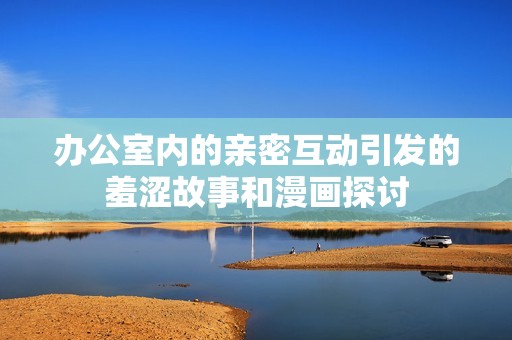 办公室内的亲密互动引发的羞涩故事和漫画探讨