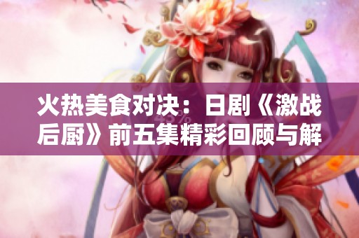火热美食对决：日剧《激战后厨》前五集精彩回顾与解析