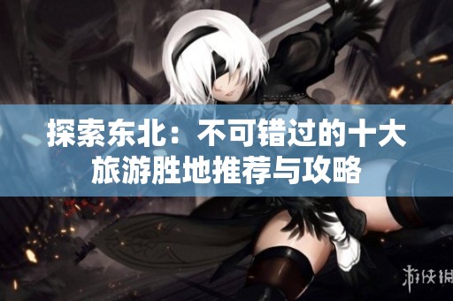 探索东北：不可错过的十大旅游胜地推荐与攻略