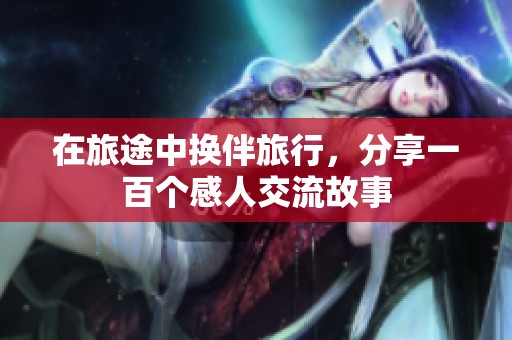 在旅途中换伴旅行，分享一百个感人交流故事