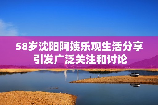 58岁沈阳阿姨乐观生活分享 引发广泛关注和讨论