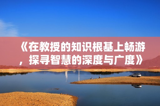 《在教授的知识根基上畅游，探寻智慧的深度与广度》