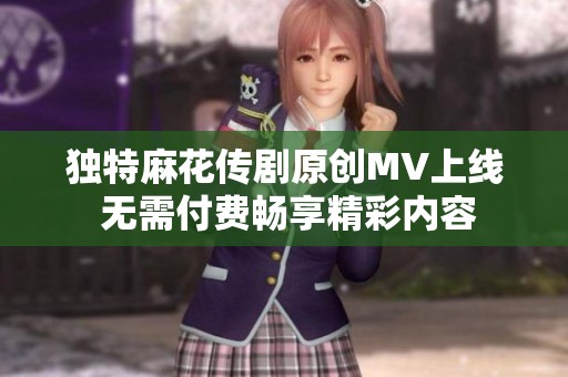 独特麻花传剧原创MV上线 无需付费畅享精彩内容