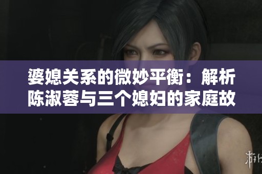 婆媳关系的微妙平衡：解析陈淑蓉与三个媳妇的家庭故事
