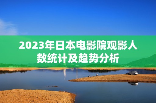 2023年日本电影院观影人数统计及趋势分析