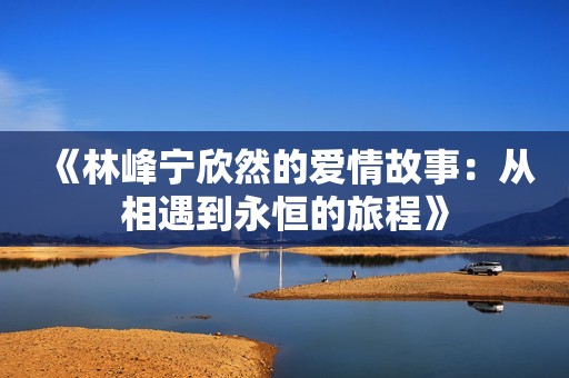 《林峰宁欣然的爱情故事：从相遇到永恒的旅程》