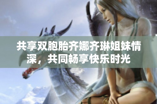 共享双胞胎齐娜齐琳姐妹情深，共同畅享快乐时光