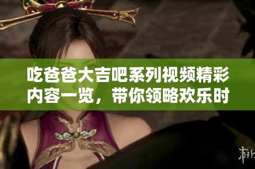 吃爸爸大吉吧系列视频精彩内容一览，带你领略欢乐时光