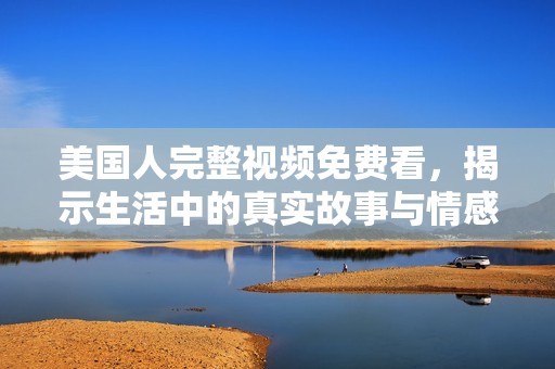 美国人完整视频免费看，揭示生活中的真实故事与情感