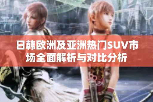 日韩欧洲及亚洲热门SUV市场全面解析与对比分析