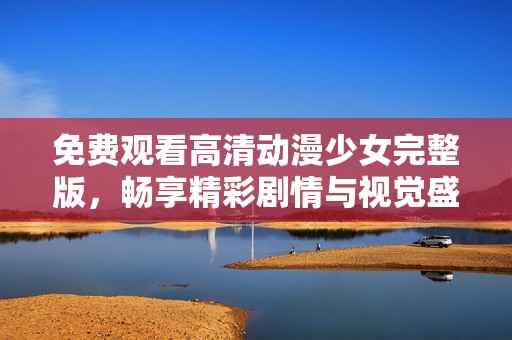 免费观看高清动漫少女完整版，畅享精彩剧情与视觉盛宴