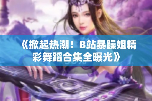 《掀起热潮！B站暴躁姐精彩舞蹈合集全曝光》