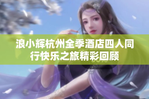 浪小辉杭州全季酒店四人同行快乐之旅精彩回顾