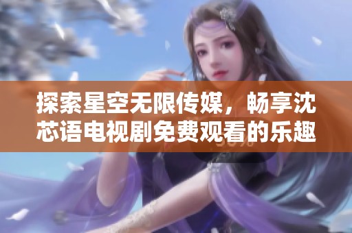 探索星空无限传媒，畅享沈芯语电视剧免费观看的乐趣