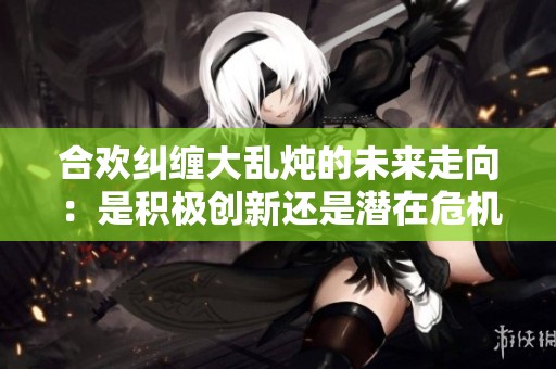 合欢纠缠大乱炖的未来走向：是积极创新还是潜在危机