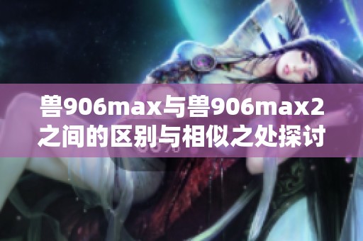 兽906max与兽906max2之间的区别与相似之处探讨