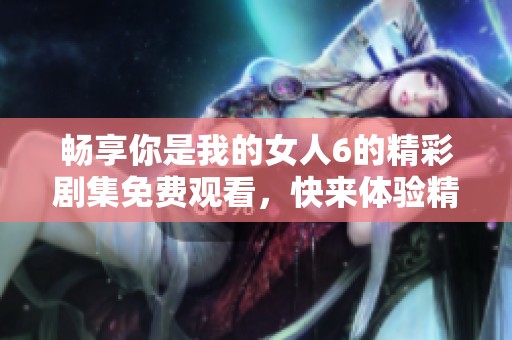 畅享你是我的女人6的精彩剧集免费观看，快来体验精彩剧情吧！