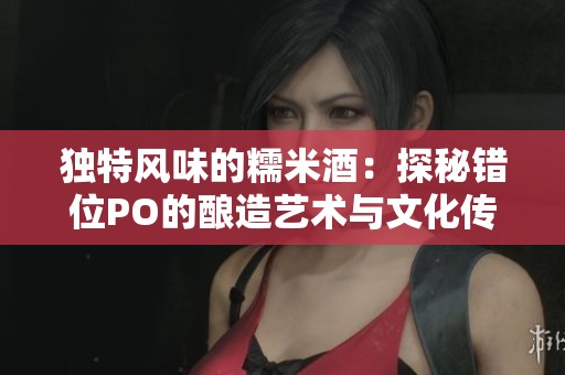 独特风味的糯米酒：探秘错位PO的酿造艺术与文化传承