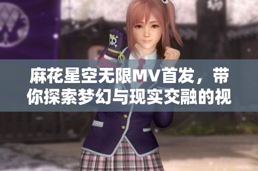 麻花星空无限MV首发，带你探索梦幻与现实交融的视听之旅