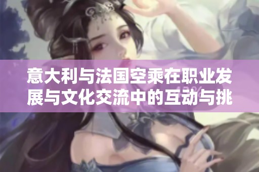 意大利与法国空乘在职业发展与文化交流中的互动与挑战