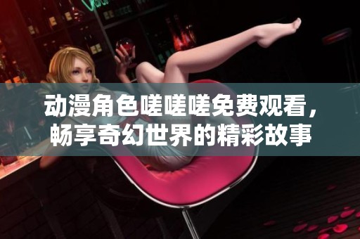 动漫角色嗟嗟嗟免费观看，畅享奇幻世界的精彩故事