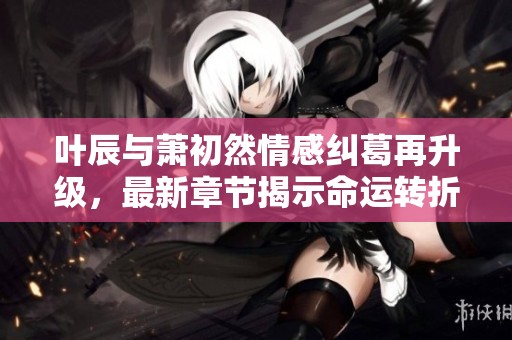叶辰与萧初然情感纠葛再升级，最新章节揭示命运转折