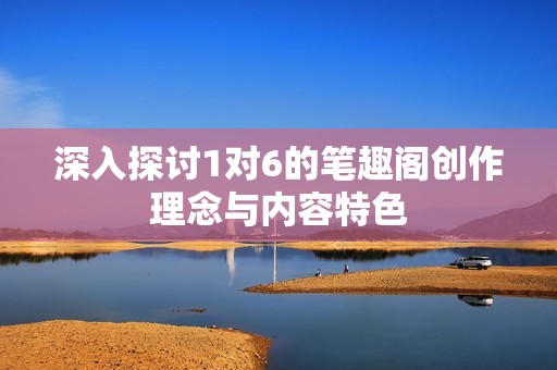 深入探讨1对6的笔趣阁创作理念与内容特色