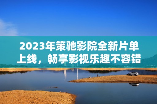 2023年策驰影院全新片单上线，畅享影视乐趣不容错过