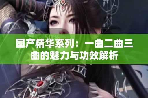 国产精华系列：一曲二曲三曲的魅力与功效解析