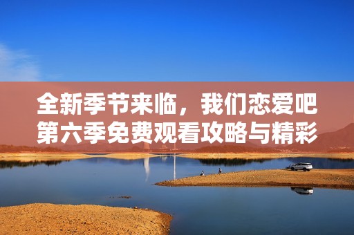 全新季节来临，我们恋爱吧第六季免费观看攻略与精彩回顾