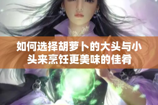 如何选择胡萝卜的大头与小头来烹饪更美味的佳肴