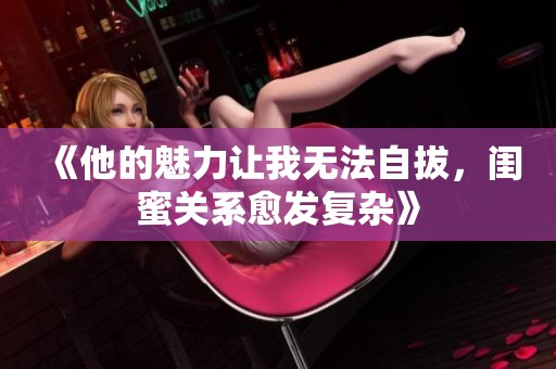 《他的魅力让我无法自拔，闺蜜关系愈发复杂》
