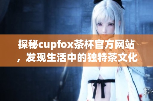 探秘cupfox茶杯官方网站，发现生活中的独特茶文化与精美茶具